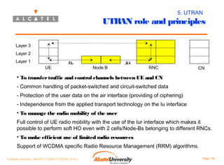 5. UTRAN

UTRAN role and principles
Layer 3
Layer 2
Layer 1
UE

Uu

Node B

I
ub

RNC

CN

• To transfer traffic and control channels between UE and CN
- Common handling of packet-switched and circuit-switched data
- Protection of the user data on the air interface (providing of ciphering)
- Independence from the applied transport technology on the Iu interface
• To manage the radio mobility of the user
Full control of UE radio mobility with the use of the Iur interface which makes it
possible to perform soft HO even with 2 cells/Node-Bs belonging to different RNCs.
• To make efficient use of limited radio resources
Support of WCDMA specific Radio Resource Management (RRM) algorithms.
© Alcatel University - 8AS 90171 0004 VT ZZA Ed. E.A.U

Page 118

 