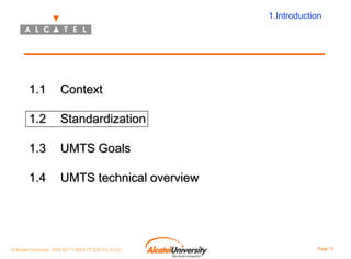 1.Introduction

1.1

Context

1.2

Standardization

1.3

UMTS Goals

1.4

UMTS technical overview

© Alcatel University - 8AS 90171 0004 VT ZZA Ed. E.A.U

Page 12

 