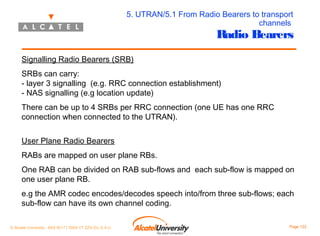 5. UTRAN/5.1 From Radio Bearers to transport
channels

Radio Bearers

Signalling Radio Bearers (SRB)
SRBs can carry:
- layer 3 signalling (e.g. RRC connection establishment)
- NAS signalling (e.g location update)
There can be up to 4 SRBs per RRC connection (one UE has one RRC
connection when connected to the UTRAN).
User Plane Radio Bearers
RABs are mapped on user plane RBs.
One RAB can be divided on RAB sub-flows and each sub-flow is mapped on
one user plane RB.
e.g the AMR codec encodes/decodes speech into/from three sub-flows; each
sub-flow can have its own channel coding.
© Alcatel University - 8AS 90171 0004 VT ZZA Ed. E.A.U

Page 122

 