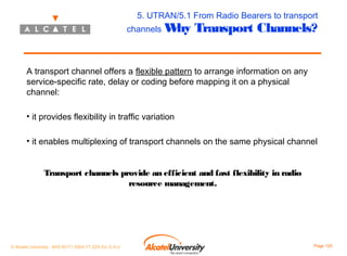 5. UTRAN/5.1 From Radio Bearers to transport

channels W
hy

Transport Channels?

A transport channel offers a flexible pattern to arrange information on any
service-specific rate, delay or coding before mapping it on a physical
channel:
• it provides flexibility in traffic variation
• it enables multiplexing of transport channels on the same physical channel
Transport channels provide an efficient and fast flexibility in radio
resource management.

© Alcatel University - 8AS 90171 0004 VT ZZA Ed. E.A.U

Page 125

 