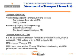 5. UTRAN/5.1 From Radio Bearers to transport channels

Structure of a Transport Channel (2)

Transport Format (TF)
• Semi-static part (can be changed, but long process)
Transmission Time Interval (TTI),
Coding scheme...
• Dynamic part (may be changed easily)
Size of transport block,
Number of transport blocks per TTI
Transport Format Set (TFS)
It is the set of allowed Transport Formats for a transport channel, which is
assigned by RRC protocol entity to MAC protocol entity.
MAC chooses TF among TFS.
MAC may choose another TF every TTI without interchanging with RRC
protocol (fast radio resource control).
© Alcatel University - 8AS 90171 0004 VT ZZA Ed. E.A.U

Page 127

 