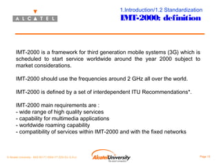 1.Introduction/1.2 Standardization

IMT-2000: definition

IMT-2000 is a framework for third generation mobile systems (3G) which is
scheduled to start service worldwide around the year 2000 subject to
market considerations.
IMT-2000 should use the frequencies around 2 GHz all over the world.
IMT-2000 is defined by a set of interdependent ITU Recommendations*.
IMT-2000 main requirements are :
- wide range of high quality services
- capability for multimedia applications
- worldwide roaming capability
- compatibility of services within IMT-2000 and with the fixed networks

© Alcatel University - 8AS 90171 0004 VT ZZA Ed. E.A.U

Page 13

 