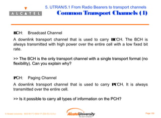5. UTRAN/5.1 From Radio Bearers to transport channels

Common Transport Channels (1)

BCH:

Broadcast Channel

A downlink transport channel that is used to carry BCCH. The BCH is
always transmitted with high power over the entire cell with a low fixed bit
rate.
>> The BCH is the only transport channel with a single transport format (no
flexibility). Can you explain why?
PCH:

Paging Channel

A downlink transport channel that is used to carry PCCH. It is always
transmitted over the entire cell.
>> Is it possible to carry all types of information on the PCH?

© Alcatel University - 8AS 90171 0004 VT ZZA Ed. E.A.U

Page 130

 