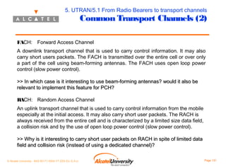 5. UTRAN/5.1 From Radio Bearers to transport channels

Common Transport Channels (2)

FACH:

Forward Access Channel

A downlink transport channel that is used to carry control information. It may also
carry short users packets. The FACH is transmitted over the entire cell or over only
a part of the cell using beam-forming antennas. The FACH uses open loop power
control (slow power control).
>> In which case is it interesting to use beam-forming antennas? would it also be
relevant to implement this feature for PCH?
RACH: Random Access Channel
An uplink transport channel that is used to carry control information from the mobile
especially at the initial access. It may also carry short user packets. The RACH is
always received from the entire cell and is characterized by a limited size data field,
a collision risk and by the use of open loop power control (slow power control).
>> Why is it interesting to carry short user packets on RACH in spite of limited data
field and collision risk (instead of using a dedicated channel)?
© Alcatel University - 8AS 90171 0004 VT ZZA Ed. E.A.U

Page 131

 