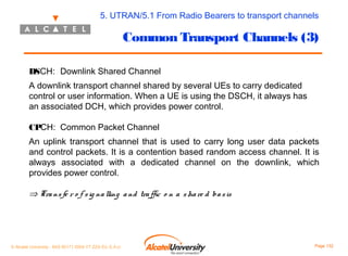 5. UTRAN/5.1 From Radio Bearers to transport channels

Common Transport Channels (3)
DSCH: Downlink Shared Channel
A downlink transport channel shared by several UEs to carry dedicated
control or user information. When a UE is using the DSCH, it always has
an associated DCH, which provides power control.
CPCH: Common Packet Channel
An uplink transport channel that is used to carry long user data packets
and control packets. It is a contention based random access channel. It is
always associated with a dedicated channel on the downlink, which
provides power control.

⇒ Tra ns fe r o f s ig na lling a nd tra ffic o n a s ha re d ba s is

© Alcatel University - 8AS 90171 0004 VT ZZA Ed. E.A.U

Page 132

 