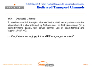 5. UTRAN/5.1 From Radio Bearers to transport channels

Dedicated Transport Channels

DCH:

Dedicated Channel

A downlink or uplink transport channel that is used to carry user or control
information. It is characterized by features such as fast rate change (on a
frame-by-frame basis), fast power control, use of beam-forming and
support of soft HO.
> > Two fe a ture s a re o nly a p p lie d o n DCH: c a n y o u g ue s s whic h?

© Alcatel University - 8AS 90171 0004 VT ZZA Ed. E.A.U

Page 133

 