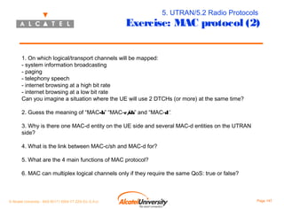 5. UTRAN/5.2 Radio Protocols

Exercise: MAC protocol (2)
1. On which logical/transport channels will be mapped:
- system information broadcasting
- paging
- telephony speech
- internet browsing at a high bit rate
- internet browsing at a low bit rate
Can you imagine a situation where the UE will use 2 DTCHs (or more) at the same time?
2. Guess the meaning of “MAC-b” “MAC-c/ and “MAC-d”.
sh”
3. Why is there one MAC-d entity on the UE side and several MAC-d entities on the UTRAN
side?
4. What is the link between MAC-c/sh and MAC-d for?
5. What are the 4 main functions of MAC protocol?
6. MAC can multiplex logical channels only if they require the same QoS: true or false?

© Alcatel University - 8AS 90171 0004 VT ZZA Ed. E.A.U

Page 147

 