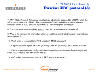 5. UTRAN/5.2 Radio Protocols

Exercise: MAC protocol (3)
7. RNTI (Radio Network Temporary Identity) is an UE identity assigned by UTRAN, when the
UE is connected to the UTRAN . The parameter RNTI is included in the header of each
transport blocks in MAC-c/sh, but not in MAC-d : can you explain the reason?
8. The system can also multiplex transport channels: where does that take place?
9. What is the name of the channel on which several time-coordinated transport channels can
be multiplexed?
10. Which entity is responsible for TFC selection? TFCS allocation?
11. Is it possible to multiplex 2 FACHs (or more)? 2 DCHs (or more)? a FACH and a DCH?
12. Will the physical channel configuration be changed (e.g modification of spreading factor)
when MAC selects a new TFC inside TFCS?
13. MAC makes measurement reports to RRC: why is it necessary?

© Alcatel University - 8AS 90171 0004 VT ZZA Ed. E.A.U

Page 148

 