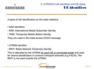 5. UTRAN/5.4 UE identifiers and UE states

UE identifiers

2 types of UE identification on the radio interface:
• NAS identifiers
- IMSI: International Mobile Subscriber Identity
- TMSI: Temporary Mobile Station Identity
They are used in the initial access CCCH message
• UTRAN identifier
- RNTI: Radio Network Temporary Identity
This is allocated by the UTRAN for each UE in connected mode and used
for inband identification in common transport channels (e.g FACH). The
RNTI is not used outside the UTRAN.

© Alcatel University - 8AS 90171 0004 VT ZZA Ed. E.A.U

Page 155

 