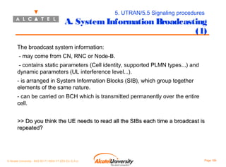 5. UTRAN/5.5 Signaling procedures

A. System Information Broadcasting
(1)
The broadcast system information:
- may come from CN, RNC or Node-B.
- contains static parameters (Cell identity, supported PLMN types...) and
dynamic parameters (UL interference level...).
- is arranged in System Information Blocks (SIB), which group together
elements of the same nature.
- can be carried on BCH which is transmitted permanently over the entire
cell.
>> Do you think the UE needs to read all the SIBs each time a broadcast is
repeated?

© Alcatel University - 8AS 90171 0004 VT ZZA Ed. E.A.U

Page 164

 