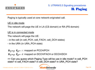 5. UTRAN/5.5 Signaling procedures

B. Paging

Paging is typically used at core network-originated call.
UE in idle mode
The network will page the UE in LA (CS domain) or RA (PS domain)
UE is in connected mode
The network will page the UE:
- in the cell (in cell_PCH, cell_FACH, cell_DCH states)
- in the URA (in URA_PCH state)
Pa g ing Ty p e 1 : mapped on PCCH/PCH
Pa g ing Ty p e 2 : mapped on DCCH/FACH or DCCH/DCH
>> Can you guess which Paging Type will be use in idle mode? in cell_PCH
state? in cell_FACH state? in cell_DCH state? in URA_PCH state?
© Alcatel University - 8AS 90171 0004 VT ZZA Ed. E.A.U

Page 166

 