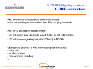 5. UTRAN/5.5 Signaling procedures

C. RRC connection

RRC connection is established at the initial access
(after cell search procedure when the UE is camping on a cell).
After RRC connection establishment:
- UE will switch from idle mode to cell_FACH or cell_DCH states.
- UE will have a signalling link with UTRAN (on DCCH)
UE needs to establish a RRC connection prior to making :
- voice call
- location update
- measurement reporting
...
© Alcatel University - 8AS 90171 0004 VT ZZA Ed. E.A.U

Page 169

 