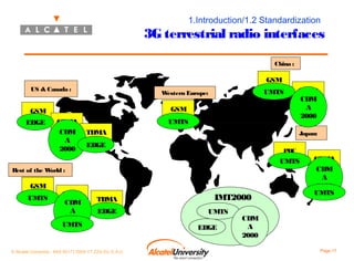 1.Introduction/1.2 Standardization

3G terrestrial radio interfaces
China :

GSM
US & Canada :

GSM

GSM
(12%)

EDGE

(87%)

UMTS

W
estern Europe:

CDMA
(49%)
CDM
A
2000

(100%)

UMTS
TDMA

CDMA
(13%)
CDM
A
2000
Japan:

(39%)

EDGE

PDC

(64%)

UMTS
Rest of the W
orld :

GSM
(41%)

UMTS

CDMA
(35%)
CDM
A
2000
UMTS

TDMA
(24%)

EDGE

IMT2000

CDMA
(36%)
CDM
A
2000
UMTS

1999 Market Share:
GSM
48 %
UMTS
CDMA
28 %
CDM
TDMA
15A
%
EDGE
PDC
9%

2000

© Alcatel University - 8AS 90171 0004 VT ZZA Ed. E.A.U

Page 17

 