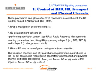 5. UTRAN/5.5 Signaling procedures

F. Control of RAB, RB, Transport
and Physical Channels
These procedures take place after RRC connection establishment: the UE
is either on cell_FACH or cell_DCH state.
A RAB is mapped on one or more RB(s).
A RB establishment consists of:
- performing admission control (see RRM: Radio Resource Management)
- setting parameters describing RB processing in layer 2 (e.g TFS, TFCS)
and in layer 1 (codes, power control)
RAB and RB can be reconfigured during an active connection.
The transport channels and physical channels parameters are included in
the RB but can also be reconfigured separately with transport and physical
channel dedicated procedures (Tra ns p o rt Cha nne l Re c o nfig ura tio n and
Phy s ic a l Cha nne l Re c o nfig ura tio n).
© Alcatel University - 8AS 90171 0004 VT ZZA Ed. E.A.U

Page 174

 