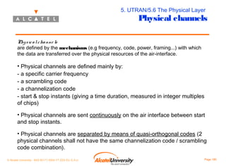 5. UTRAN/5.6 The Physical Layer

Physical channels

Phy s ic a l c ha nne ls
are defined by the mechanisms (e.g frequency, code, power, framing...) with which
the data are transferred over the physical resources of the air-interface.

• Physical channels are defined mainly by:
- a specific carrier frequency
- a scrambling code
- a channelization code
- start & stop instants (giving a time duration, measured in integer multiples
of chips)
• Physical channels are sent continuously on the air interface between start
and stop instants.
• Physical channels are separated by means of quasi-orthogonal codes (2
physical channels shall not have the same channelization code / scrambling
code combination).
© Alcatel University - 8AS 90171 0004 VT ZZA Ed. E.A.U

Page 185

 