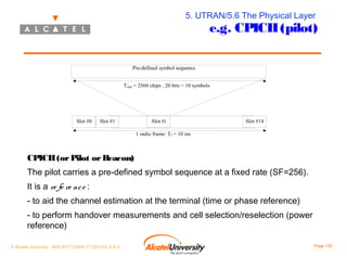5. UTRAN/5.6 The Physical Layer

e.g. CPICH (pilot)

Pre-defined symbol sequence
Tslot = 2560 chips , 20 bits = 10 symbols

Slot #0

Slot #1

Slot #i

Slot #14

1 radio frame: Tf = 10 ms

CPICH (or Pilot or Beacon)
The pilot carries a pre-defined symbol sequence at a fixed rate (SF=256).
It is a re fe re nc e :
- to aid the channel estimation at the terminal (time or phase reference)
- to perform handover measurements and cell selection/reselection (power
reference)
© Alcatel University - 8AS 90171 0004 VT ZZA Ed. E.A.U

Page 192

 