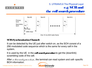 5. UTRAN/5.6 The Physical Layer

e.g SCH and
the cell search procedure
Slot #0
Primary
SCH
Secondary
SCH

acp
acs

i,0

Slot #1
acp
acs

Slot #14
acp

i,1

acs

i,14

256 chips
2560 chips
One 10 ms SCH radio frame

SCH (Synchronisation Channel)
It can be detected by the UE just after switch on, as the SCH consist of a
256 modulated code sequence which is the same for every cell in the
system.
It is used by the UE in the cell search procedure to get the (downlink)
scrambling code of the cell.
After c e ll s e a rc h p ro c e d ure , the terminal can read system and cell- specific
BCH information.
© Alcatel University - 8AS 90171 0004 VT ZZA Ed. E.A.U

Page 193

 