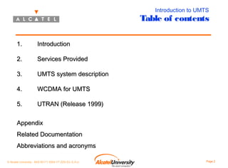 Introduction to UMTS

Table of contents
1.

Introduction

2.

Services Provided

3.

UMTS system description

4.

WCDMA for UMTS

5.

UTRAN (Release 1999)

Appendix
Related Documentation
Abbreviations and acronyms
© Alcatel University - 8AS 90171 0004 VT ZZA Ed. E.A.U

Page 2

 