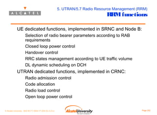 5. UTRAN/5.7 Radio Resource Management (RRM)

RRM functions

UE dedicated functions, implemented in SRNC and Node B:
Selection of radio bearer parameters according to RAB
requirements
Closed loop power control
Handover control
RRC states management according to UE traffic volume
DL dynamic scheduling on DCH

UTRAN dedicated functions, implemented in CRNC:
Radio admission control
Code allocation
Radio load control
Open loop power control
© Alcatel University - 8AS 90171 0004 VT ZZA Ed. E.A.U

Page 202

 