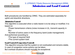 5. UTRAN/5.7 Radio Resource Management (RRM)

Admission and Load Control

Both procedures are handled by CRNC. They are estimated separately for
uplink and downlink directions.
Admission Control
This algorithm is executed when a radio bearer is to be setup or modified. It is
based on:
•Power transmission criteria (noise increase in UL, transmit capacity in
DL)
•Number of active users in the frequency band (code management)
And performed according to:
•The type of required QoS
•The current system load
Load Control (Congestion Control)
This algorithm ensures that the system is not overloaded and remains stable.
In case of congestion some actions can be taken.
But overload situations should normally be exceptional.
© Alcatel University - 8AS 90171 0004 VT ZZA Ed. E.A.U

Page 204

 