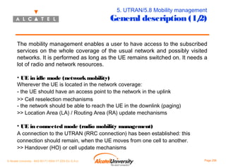 5. UTRAN/5.8 Mobility management

General description (1/
2)

The mobility management enables a user to have access to the subscribed
services on the whole coverage of the usual network and possibly visited
networks. It is performed as long as the UE remains switched on. It needs a
lot of radio and network resources.
• UE in idle mode (network mobility)

Wherever the UE is located in the network coverage:
- the UE should have an access point to the network in the uplink
>> Cell reselection mechanisms
- the network should be able to reach the UE in the downlink (paging)
>> Location Area (LA) / Routing Area (RA) update mechanisms

• UE in connected mode (radio mobility management)

A connection to the UTRAN (RRC connection) has been established: this
connection should remain, when the UE moves from one cell to another.
>> Handover (HO) or cell update mechanisms
© Alcatel University - 8AS 90171 0004 VT ZZA Ed. E.A.U

Page 206

 