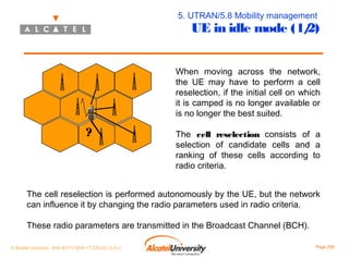 5. UTRAN/5.8 Mobility management

UE in idle mode (1/
2)

When moving across the network,
the UE may have to perform a cell
reselection, if the initial cell on which
it is camped is no longer available or
is no longer the best suited.

?

The cell reselection consists of a
selection of candidate cells and a
ranking of these cells according to
radio criteria.

The cell reselection is performed autonomously by the UE, but the network
can influence it by changing the radio parameters used in radio criteria.
These radio parameters are transmitted in the Broadcast Channel (BCH).
© Alcatel University - 8AS 90171 0004 VT ZZA Ed. E.A.U

Page 208

 
