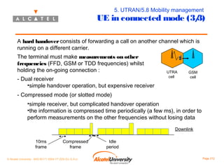 5. UTRAN/5.8 Mobility management

UE in connected mode (3/
3)
A hard handover consists of forwarding a call on another channel which is
running on a different carrier.
The terminal must make measurements on other
frequencies (FFD, GSM or TDD frequencies) whilst
holding the on-going connection :
- Dual receiver
•simple handover operation, but expensive receiver

UTRA
cell

GSM
cell

- Compressed mode (or slotted mode)
•simple receiver, but complicated handover operation
•the information is compressed time periodically (a few ms), in order to
perform measurements on the other frequencies without losing data
Downlink
10ms
frame

Compressed
frame

© Alcatel University - 8AS 90171 0004 VT ZZA Ed. E.A.U

Idle
period
Page 212

 