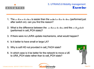 5. UTRAN/5.8 Mobility management

Exercise

1. The c e ll re s e le c tio n is easier than the initia l c e ll s e le c tio n (performed just
after switch on): can you find the reason?
2. What is the difference between the c e ll re s e le c tio n and the c e ll up d a te
(performed in cell_PCH state)?
3. If there were no LA/RA update mechanisms, what would happen?
4. Is it better to have small or large LA?
5. Why is soft HO not provided in cell_FACH state?
6. In which case is it be better for the network to move a UE
to URA_PCH state rather than to cell_PCH state?

© Alcatel University - 8AS 90171 0004 VT ZZA Ed. E.A.U

Page 213

 
