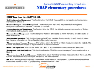 Appendix/NBAP elementary procedures

NBAP elementary procedures
NBAP Functions (see 3GPP 25.433)
•Cell Configuration Management. This function gives the CRNC the possibility to manage the cell configuration
information in a Node B.
•Common Transport Channel Management. This function gives the CRNC the possibility to manage the
configuration of Common Transport Channels in a Node B.
•System Information Management. This function gives the CRNC the ability to manage the scheduling of System
Information to be broadcast in a cell.
•Resource Event Management. This function gives the Node B the ability to inform the CRNC about the status of
Node B resources.
•Configuration Alignment. This function gives the CRNC and the Node B the possibility to verify that both nodes
has the same information on the configuration of the radio resources.
•Measurements on Common Resources. This function allows the CRNC to initiate measurements in the Node B. The
function also allows the Node B to report the result of the measurements.
•Radio Link Supervision. This function allows the CRNC to report failures and restorations of a Radio Link.
•Compressed Mode Control [FDD]. This function allows the CRNC to control the usage of compressed mode in a
Node B.
•Measurements on Dedicated Resources. This function allows the CRNC to initiate measurements in the NodeB. The
function also allows the NodeB to report the result of the measurements.
•DL Power Drifting Correction (FDD). This function allows the CRNC to adjust the DL power level of one or more
Radio Links in order to avoid DL power drifting between the Radio Links.
© Alcatel University - 8AS 90171 0004 VT ZZA Ed. E.A.U

Page 218

 