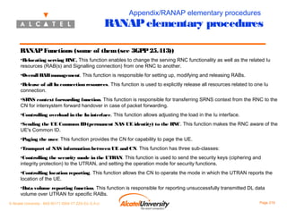 Appendix/RANAP elementary procedures

RANAP elementary procedures
RANAP Functions (some of them (see 3GPP 25.413))
•Relocating serving RNC. This function enables to change the serving RNC functionality as well as the related Iu
resources (RAB(s) and Signalling connection) from one RNC to another.
•Overall RAB management. This function is responsible for setting up, modifying and releasing RABs.
•Release of all Iu connection resources. This function is used to explicitly release all resources related to one Iu
connection.
•SRNS context forwarding function. This function is responsible for transferring SRNS context from the RNC to the
CN for intersystem forward handover in case of packet forwarding.
•Controlling overload in the Iu interface. This function allows adjusting the load in the Iu interface.
•Sending the UE Common ID (permanent NAS UE identity) to the RNC. This function makes the RNC aware of the
UE's Common ID.
•Paging the user. This function provides the CN for capability to page the UE.
•Transport of NAS information between UE and CN. This function has three sub-classes:
•Controlling the security mode in the UTRAN. This function is used to send the security keys (ciphering and
integrity protection) to the UTRAN, and setting the operation mode for security functions.
•Controlling location reporting. This function allows the CN to operate the mode in which the UTRAN reports the
location of the UE.
•Data volume reporting function. This function is responsible for reporting unsuccessfully transmitted DL data
volume over UTRAN for specific RABs.
© Alcatel University - 8AS 90171 0004 VT ZZA Ed. E.A.U

Page 219

 