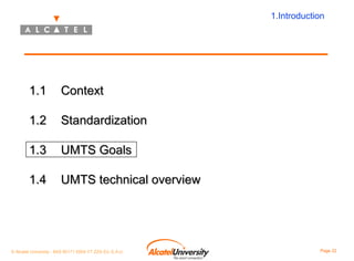 1.Introduction

1.1

Context

1.2

Standardization

1.3

UMTS Goals

1.4

UMTS technical overview

© Alcatel University - 8AS 90171 0004 VT ZZA Ed. E.A.U

Page 22

 