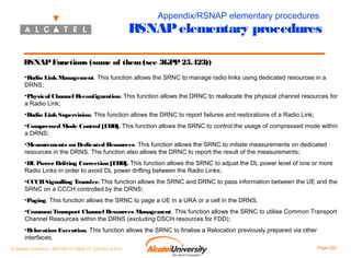 Appendix/RSNAP elementary procedures

RSNAP elementary procedures
RSNAP Functions (some of them (see 3GPP 25.423))
•Radio Link Management. This function allows the SRNC to manage radio links using dedicated resources in a
DRNS;
•Physical Channel Reconfiguration. This function allows the DRNC to reallocate the physical channel resources for
a Radio Link;
•Radio Link Supervision. This function allows the DRNC to report failures and restorations of a Radio Link;
•Compressed Mode Control [FDD]. This function allows the SRNC to control the usage of compressed mode within
a DRNS;
•Measurements on Dedicated Resources. This function allows the SRNC to initiate measurements on dedicated
resources in the DRNS. The function also allows the DRNC to report the result of the measurements;
•DL Power Drifting Correction [FDD]. This function allows the SRNC to adjust the DL power level of one or more
Radio Links in order to avoid DL power drifting between the Radio Links;
•CCCH Signalling Transfer. This function allows the SRNC and DRNC to pass information between the UE and the
SRNC on a CCCH controlled by the DRNS;
•Paging. This function allows the SRNC to page a UE in a URA or a cell in the DRNS;
•Common Transport Channel Resources Management. This function allows the SRNC to utilise Common Transport
Channel Resources within the DRNS (excluding DSCH resources for FDD);
•Relocation Execution. This function allows the SRNC to finalise a Relocation previously prepared via other
interfaces.
© Alcatel University - 8AS 90171 0004 VT ZZA Ed. E.A.U

Page 220

 