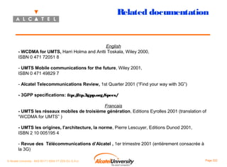 Related documentation

English
- WCDMA for UMTS, Harri Holma and Antti Toskala, Wiley 2000,
ISBN 0 471 72051 8
- UMTS Mobile communications for the future, Wiley 2001,
ISBN 0 471 49829 7
- Alcatel Telecommunications Review, 1st Quarter 2001 (“Find your way with 3G”)
- 3GPP specifications: ftp:/ftp.3gpp.org/
/
Specs/
Francais
- UMTS les réseaux mobiles de troisième génération, Editions Eyrolles 2001 (translation of
“WCDMA for UMTS” )
- UMTS les origines, l'architecture, la norme, Pierre Lescuyer, Editions Dunod 2001,
ISBN 2 10 005195 4
- Revue des Télécommunications d’Alcatel , 1er trimestre 2001 (entièrement consacrée à
la 3G)
© Alcatel University - 8AS 90171 0004 VT ZZA Ed. E.A.U

Page 222

 