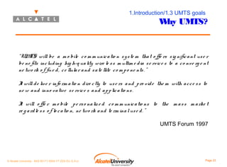 1.Introduction/1.3 UMTS goals

W UMTS?
hy

“UM will be a m o bile c o m m unic a tio n s y s te m tha t o ffe rs s ig nific a nt us e r
TS
be ne fits inc lud ing hig h-q ua lity wire le s s m ultim e d ia s e rvic e s to a c o nv e rg e nt
ne two rk o f fix e d , c e llula r a nd s a te llite c o m p o ne nts . ”
I will d e liv e r info rm a tio n d ire c tly to us e rs a nd p ro v id e the m with a c c e s s to
t
ne w a nd inno v a tiv e s e rv ic e s a nd a p p lic a tio ns .
I will o ffe r m o bile p e rs o na liz e d c o m m unic a tio ns to the m a s s m a rke t
t
re g a rd le s s o f lo c a tio n, ne two rk a nd te rm ina l us e d . ”
UMTS Forum 1997

© Alcatel University - 8AS 90171 0004 VT ZZA Ed. E.A.U

Page 23

 