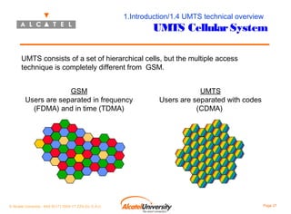 1.Introduction/1.4 UMTS technical overview

UMTS Cellular System

UMTS consists of a set of hierarchical cells, but the multiple access
technique is completely different from GSM.
GSM
Users are separated in frequency
(FDMA) and in time (TDMA)

© Alcatel University - 8AS 90171 0004 VT ZZA Ed. E.A.U

UMTS
Users are separated with codes
(CDMA)

Page 27

 