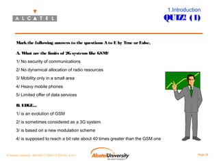 1.Introduction

QUIZ! (1)
Mark the following answers to the questions A to E by True or False.
A. W
hat are the limits of 2G systems like GSM?
1/ No security of communications
2/ No dynamical allocation of radio resources
3/ Mobility only in a small area
4/ Heavy mobile phones
5/ Limited offer of data services
B. EDGE...
1/ is an evolution of GSM
2/ is sometimes considered as a 3G system
3/ is based on a new modulation scheme
4/ is supposed to reach a bit rate about 40 times greater than the GSM one

© Alcatel University - 8AS 90171 0004 VT ZZA Ed. E.A.U

Page 30

 