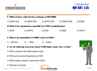 1.Introduction

QUIZ! (2)
C. W
hich of these radio interfaces belongs to IMT-2000?
1/ CDMA One

2/ UMTS FDD

3/ UMTS TDD

4/ CDMA 2000

5/ EDGE

D. W
hat is the organisation responsible for UMTS standardization?
1/ 3GPP

2/ 3GPP2

3/ ETSI

4/ ARIB

5/ CWTS

E. W
hat is the bandwidth of a CDMA carrier in UMTS?
1/

200 kHz

2/

1 MHz

3/

5 MHz

F. Are the following statements about UTMS duplex modes True or False?
1/ FDD is similar to the GSM duplex mode
2/ TDD use the same frequencies as FDD
3/ FDD is better suited for asymmetric traffic
4/ TDD will come later
© Alcatel University - 8AS 90171 0004 VT ZZA Ed. E.A.U

Page 31

 