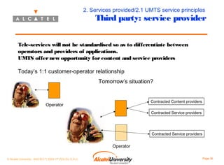 2. Services provided/2.1 UMTS service principles

Third party: service provider

Tele-services will not be standardised so as to differentiate between
operators and providers of applications.
UMTS offer new opportunity for content and service providers
Today’s 1:1 customer-operator relationship
Tomorrow’s situation?
Contracted Content providers

Operator

Contracted Service providers

Contracted Service providers

Operator
© Alcatel University - 8AS 90171 0004 VT ZZA Ed. E.A.U

Page 36

 