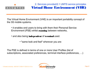 2. Services provided/2.1 UMTS service principles

Virtual Home Environment (VHE)
The Virtual Home Environment (VHE) is an important portability concept of
the 3G mobile systems.
• it enables end users to bring with them their Personal Service
Environment (PSE) whilst roaming between networks,
• and also being independent of terminal used.
• "same look and feel" wherever you are
The PSE is defined in terms of one or more User Profiles (list of
subscriptions, associated preferences, terminal interface preferences, …)

© Alcatel University - 8AS 90171 0004 VT ZZA Ed. E.A.U

Page 37

 