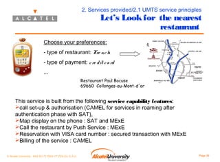 2. Services provided/2.1 UMTS service principles

Let’s Look for the nearest
restaurant

Choose your preferences:
- type of restaurant: Fre nc h
- type of payment: c re d it c a rd
...
Restaurant Paul Bocuse
69660 Collonges-au-Mont-d'or

This service is built from the following service capability features:
call set-up & authorisation (CAMEL for services in roaming after
authentication phase with SAT),
Map display on the phone : SAT and MExE
Call the restaurant by Push Service : MExE
Reservation with VISA card number : secured transaction with MExE
Billing of the service : CAMEL
© Alcatel University - 8AS 90171 0004 VT ZZA Ed. E.A.U

Page 39

 