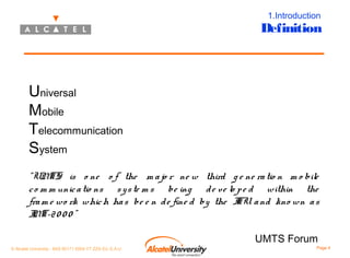 1.Introduction

Definition

Universal
Mobile
Telecommunication
System
“UM
TS is o ne o f the m a jo r ne w third g e ne ra tio n m o bile
c o m m unic a tio ns s y s te m s be ing d e ve lo p e d within the
fra m e wo rk whic h ha s be e n d e fine d by the I a nd kno wn a s
TU
I T-2 0 0 0 ”
M
UMTS Forum
© Alcatel University - 8AS 90171 0004 VT ZZA Ed. E.A.U

Page 4

 