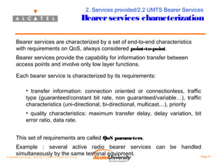 2. Services provided/2.2 UMTS Bearer Services

Bearer services characterization
Bearer services are characterized by a set of end-to-end characteristics
with requirements on QoS, always considered point-to-point.
Bearer services provide the capability for information transfer between
access points and involve only low layer functions.
Each bearer service is characterized by its requirements:
• transfer information: connection oriented or connectionless, traffic
type (guaranteed/constant bit rate, non guaranteed/variable…), traffic
characteristics (uni-directional, bi-directional, multicast…), priority
• quality characteristics: maximum transfer delay, delay variation, bit
error ratio, data rate.
This set of requirements are called QoS parameters.
Example : several active radio bearer services can be handled
simultaneously by the same terminal equipment.
Page 41

© Alcatel University - 8AS 90171 0004 VT ZZA Ed. E.A.U

 