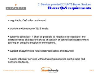 2. Services provided/2.2 UMTS Bearer Services

Bearer QoS requirements

• negotiable: QoS offer on demand
• provide a wide range of QoS levels
• dynamic behaviour: It shall be possible to negotiate (re-negotiate) the
characteristics of a bearer service at session or connection establishment
(during an on going session or connection).
• support of asymmetric nature between uplink and downlink
• supply of bearer services without wasting resources on the radio and
network interfaces.
© Alcatel University - 8AS 90171 0004 VT ZZA Ed. E.A.U

Page 42

 