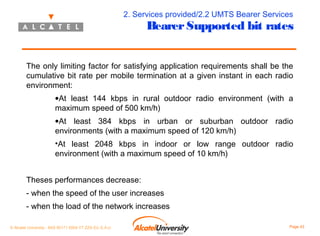 2. Services provided/2.2 UMTS Bearer Services

Bearer Supported bit rates

The only limiting factor for satisfying application requirements shall be the
cumulative bit rate per mobile termination at a given instant in each radio
environment:
•At least 144 kbps in rural outdoor radio environment (with a
maximum speed of 500 km/h)
•At least 384 kbps in urban or suburban outdoor radio
environments (with a maximum speed of 120 km/h)
•At least 2048 kbps in indoor or low range outdoor radio
environment (with a maximum speed of 10 km/h)
Theses performances decrease:
- when the speed of the user increases
- when the load of the network increases
© Alcatel University - 8AS 90171 0004 VT ZZA Ed. E.A.U

Page 43

 