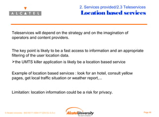 2. Services provided/2.3 Teleservices

Location based services

Teleservices will depend on the strategy and on the imagination of
operators and content providers.
The key point is likely to be a fast access to information and an appropriate
filtering of the user location data.
the UMTS killer application is likely be a location based service
Example of location based services : look for an hotel, consult yellow
pages, get local traffic situation or weather report,...
Limitation: location information could be a risk for privacy.

© Alcatel University - 8AS 90171 0004 VT ZZA Ed. E.A.U

Page 49

 