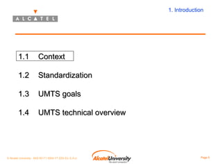 1. Introduction

1.1

Context

1.2

Standardization

1.3

UMTS goals

1.4

UMTS technical overview

© Alcatel University - 8AS 90171 0004 VT ZZA Ed. E.A.U

Page 5

 
