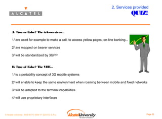 2. Services provided

QUIZ!

A. True or False? The tele-services...
1/ are used for example to make a call, to access yellow pages, on-line banking...
2/ are mapped on bearer services
3/ will be standardized by 3GPP
B. True of False? The VHE...
1/ is a portability concept of 3G mobile systems
2/ will enable to keep the same environment when roaming between mobile and fixed networks
3/ will be adapted to the terminal capabilities
4/ will use proprietary interfaces

© Alcatel University - 8AS 90171 0004 VT ZZA Ed. E.A.U

Page 53

 