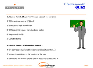 2. Services provided

QUIZ!

C. True or False? A bearer service can support for one user:
1/ 2 Mbps at a speed of 120 km/h
2/ 2 Mbps in a high loaded cell
3/ 2 Mbps at 3 km away from the base station
4/ Asymmetric traffic
5/ Variable traffic
D. True or False? Location based services...
1/ are services only available in some areas (city centers...)
2/ are services related to the location of the user
3/ can locate the mobile phone with an accuracy of about 50 m

© Alcatel University - 8AS 90171 0004 VT ZZA Ed. E.A.U

Page 54

 