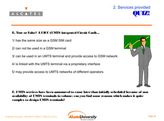 2. Services provided

QUIZ!

E. True or False? A UICC (UMTS integrated Circuit Card)...
1/ has the same size as a GSM SIM card
2/ can not be used in a GSM terminal
3/ can be used in an UMTS terminal and provide access to GSM network
4/ is linked with the UMTS terminal via a proprietary interface
5/ may provide access to UMTS networks of different operators

F. UMTS services have been announced to come later than initially scheduled because of non
availability of UMTS terminals in volume: can you find some reasons which makes it quite
complex to design UMTS terminals?

© Alcatel University - 8AS 90171 0004 VT ZZA Ed. E.A.U

Page 55

 