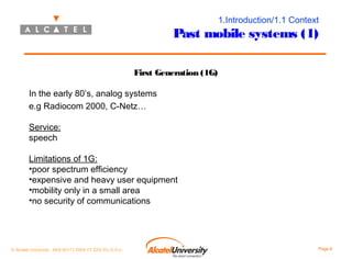1.Introduction/1.1 Context

Past mobile systems (1)
First Generation (1G)
In the early 80’s, analog systems
e.g Radiocom 2000, C-Netz…
Service:
speech
Limitations of 1G:
•poor spectrum efficiency
•expensive and heavy user equipment
•mobility only in a small area
•no security of communications

© Alcatel University - 8AS 90171 0004 VT ZZA Ed. E.A.U

Page 6

 